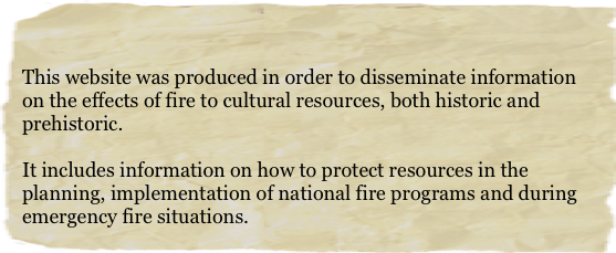 

This website was produced in order to disseminate information on the effects of fire to cultural resources, both historic and prehistoric. 

It includes information on how to protect resources in the planning, implementation of national fire programs and during emergency fire situations.
