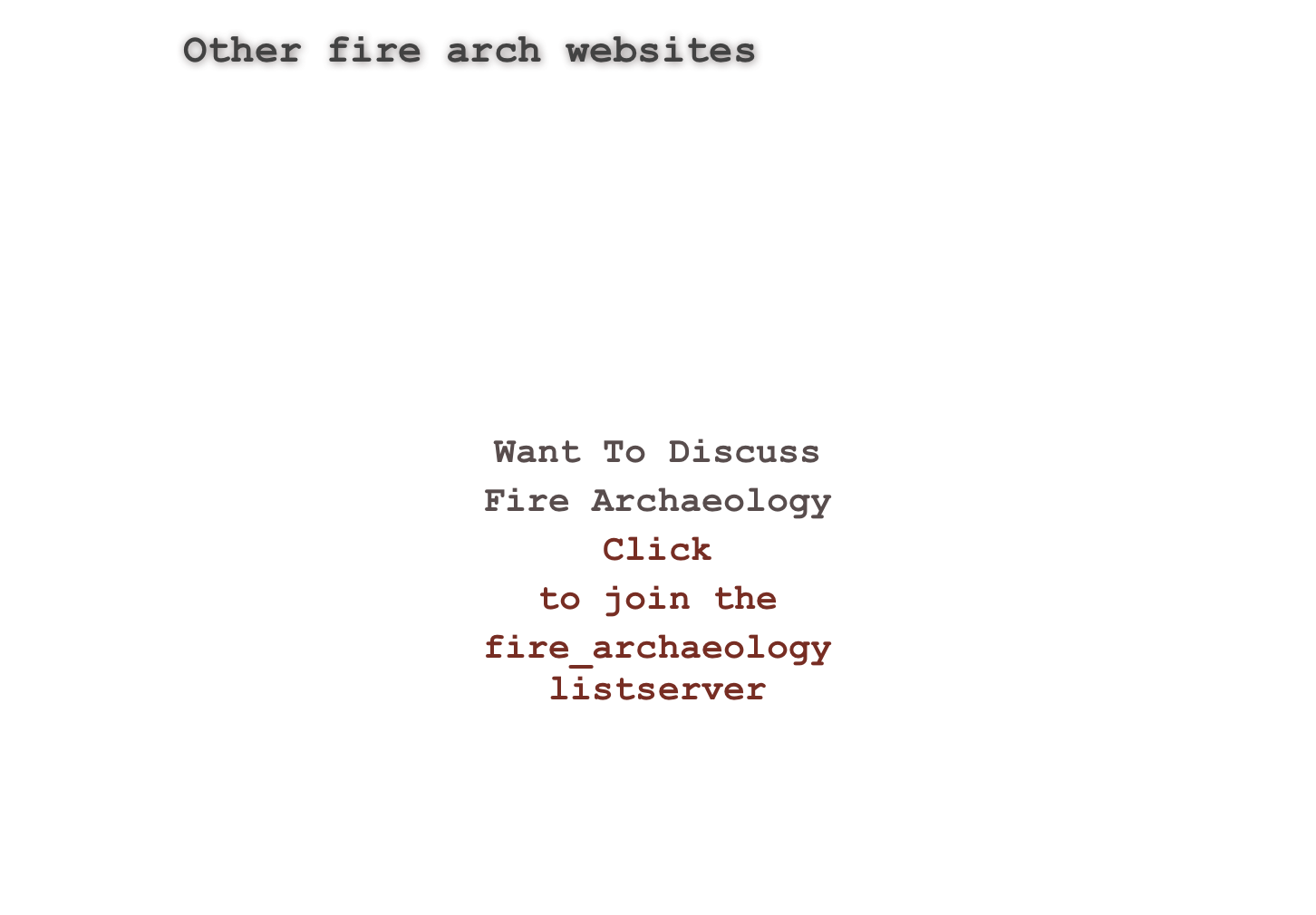 Other fire arch websites
http://tech.groups.yahoo.com/group/fire_archaeology/
http://www.blm.gov/heritage/chfire.htm
http://www.indiana.edu/~e472/cdf/
http://historicpreservation.fws.gov/crp/guidanceFire.html
http://www.nps.gov/yose/historyculture/cultural-fire.htm
http://www.cr.nps.gov/mwac/jfsp/index.htm
http://www.heritagefire.net/index.html
more
￼