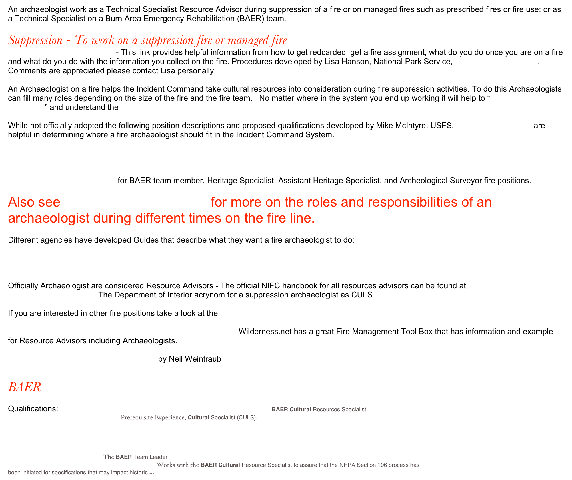 An archaeologist work as a Technical Specialist Resource Advisor during suppression of a fire or on managed fires such as prescribed fires or fire use; or as a Technical Specialist on a Burn Area Emergency Rehabilitation (BAER) team.

Suppression - To work on a suppression fire or managed fire
How to be a fire archaeologist - This link provides helpful information from how to get redcarded, get a fire assignment, what do you do once you are on a fire and what do you do with the information you collect on the fire. Procedures developed by Lisa Hanson, National Park Service, Lisa_Hanson@nps.gov.  Comments are appreciated please contact Lisa personally.

An Archaeologist on a fire helps the Incident Command take cultural resources into consideration during fire suppression activities. To do this Archaeologists can fill many roles depending on the size of the fire and the fire team.   No matter where in the system you end up working it will help to “speak Incident Command” and understand the National Wildland fire flowchart

While not officially adopted the following position descriptions and proposed qualifications developed by Mike McIntyre, USFS, mmcintyre@fs.fed.us are helpful in determining where a fire archaeologist should fit in the Incident Command System.
Archeological Surveyor fire
Assistant Heritage Specialist fire
Heritage Specialist fire
Archeological BAER team member
Proposed chart of qualification for BAER team member, Heritage Specialist, Assistant Heritage Specialist, and Archeological Surveyor fire positions.

Also see Resource Advisor page for more on the roles and responsibilities of an archaeologist during different times on the fire line.

Different agencies have developed Guides that describe what they want a fire archaeologist to do:
California Department of Forestry procedures 
Field Guide for BLM Archaeologists Assigned to Wildfires 
US Forest Service Heritage Times articles

Officially Archaeologist are considered Resource Advisors - The official NIFC handbook for all resources advisors can be found at http://www.nwcg.gov/pms/pubs/RAguide_2004.pdf  The Department of Interior acrynom for a suppression archaeologist as CULS.

If you are interested in other fire positions take a look at the Wildland and Prescribed Fire Qualification System Guide

http://www.wilderness.net/index.cfm?fuse=toolboxes&sec=fire3 - Wilderness.net has a great Fire Management Tool Box that has information and example for Resource Advisors including Archaeologists.

Wilderness Fires and Heritage Resources by Neil Weintraub 

BAER
USDI Roles, Responsibilities, and Training requirements for BAER Archaeologist
Qualifications: BACS.doc BAER CULTURAL RESOURCES SPECIALIST (BACS) BAER Cultural Resources Specialist 
DOI BAER Qualification Checksheet Prerequisite Experience, Cultural Specialist (CULS). 
Establishing IQCS Post-wildfire Recovery Positions

BAER TEAM LEADER (BAEL) The BAER Team Leader 
BAER ENVIRONMENTAL SPECIALIST (BAEN) Works with the BAER Cultural Resource Specialist to assure that the NHPA Section 106 process has been initiated for specifications that may impact historic ...