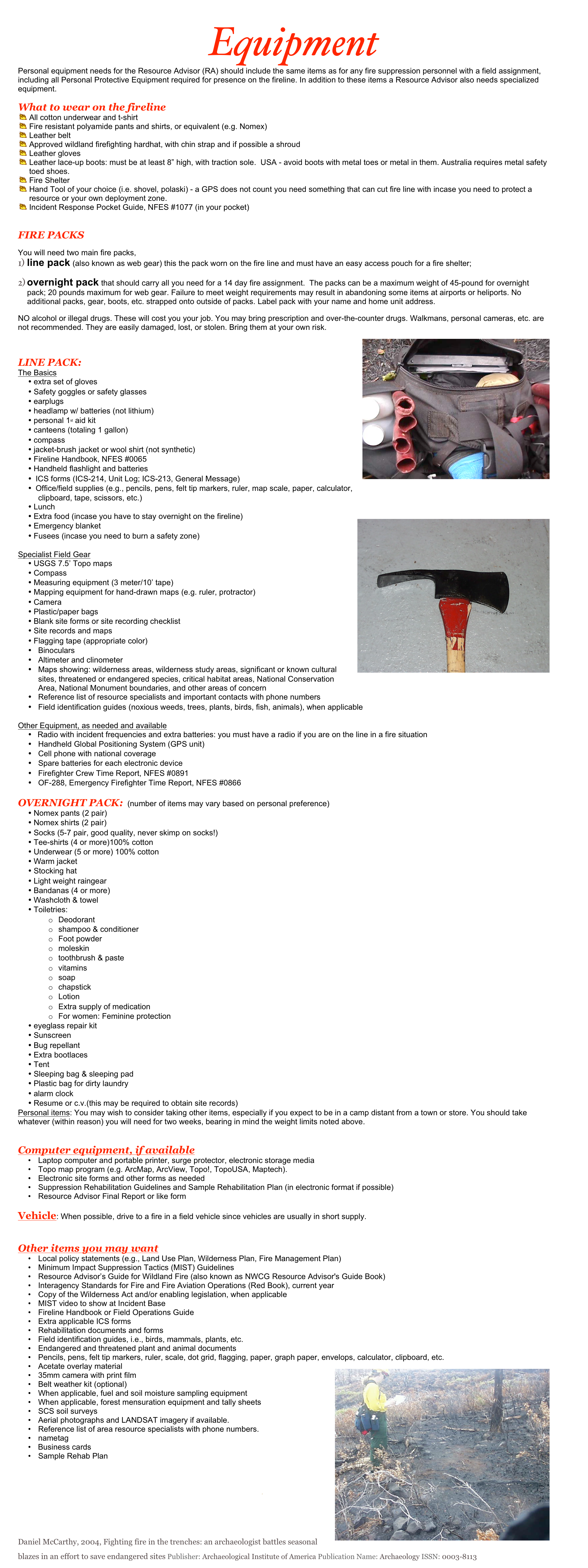 Equipment
Personal equipment needs for the Resource Advisor (RA) should include the same items as for any fire suppression personnel with a field assignment, including all Personal Protective Equipment required for presence on the fireline. In addition to these items a Resource Advisor also needs specialized equipment.  
What to wear on the fireline 
All cotton underwear and t-shirt
Fire resistant polyamide pants and shirts, or equivalent (e.g. Nomex)
Leather belt 
Approved wildland firefighting hardhat, with chin strap and if possible a shroud
Leather gloves
Leather lace-up boots: must be at least 8” high, with traction sole.  USA - avoid boots with metal toes or metal in them. Australia requires metal safety toed shoes.
Fire Shelter
Hand Tool of your choice (i.e. shovel, polaski) - a GPS does not count you need something that can cut fire line with incase you need to protect a resource or your own deployment zone.
Incident Response Pocket Guide, NFES #1077 (in your pocket)

FIRE PACKS 
You will need two main fire packs, 
line pack (also known as web gear) this the pack worn on the fire line and must have an easy access pouch for a fire shelter; 
overnight pack that should carry all you need for a 14 day fire assignment.  The packs can be a maximum weight of 45-pound for overnight pack; 20 pounds maximum for web gear. Failure to meet weight requirements may result in abandoning some items at airports or heliports. No additional packs, gear, boots, etc. strapped onto outside of packs. Label pack with your name and home unit address. 
NO alcohol or illegal drugs. These will cost you your job. You may bring prescription and over-the-counter drugs. Walkmans, personal cameras, etc. are not recommended. They are easily damaged, lost, or stolen. Bring them at your own risk. 
￼
LINE PACK:
The Basics
•	extra set of gloves
•	Safety goggles or safety glasses
•	earplugs
•	headlamp w/ batteries (not lithium)
•	personal 1st aid kit
•	canteens (totaling 1 gallon)
•	compass
•	jacket-brush jacket or wool shirt (not synthetic) 
•	Fireline Handbook, NFES #0065
•	Handheld flashlight and batteries
•	ICS forms (ICS-214, Unit Log; ICS-213, General Message)
•	Office/field supplies (e.g., pencils, pens, felt tip markers, ruler, map scale, paper, calculator, clipboard, tape, scissors, etc.)
•	Lunch
•	Extra food (incase you have to stay overnight on the fireline)￼
•	Emergency blanket
•	Fusees (incase you need to burn a safety zone)

Specialist Field Gear
•	USGS 7.5’ Topo maps
•	Compass
•	Measuring equipment (3 meter/10’ tape)
•	Mapping equipment for hand-drawn maps (e.g. ruler, protractor)
•	Camera
•	Plastic/paper bags
•	Blank site forms or site recording checklist
•	Site records and maps
•	Flagging tape (appropriate color)
•	Binoculars
•	Altimeter and clinometer
•	Maps showing: wilderness areas, wilderness study areas, significant or known cultural sites, threatened or endangered species, critical habitat areas, National Conservation Area, National Monument boundaries, and other areas of concern
•	Reference list of resource specialists and important contacts with phone numbers
•	Field identification guides (noxious weeds, trees, plants, birds, fish, animals), when applicable

Other Equipment, as needed and available
•	  Radio with incident frequencies and extra batteries: you must have a radio if you are on the line in a fire situation
•	Handheld Global Positioning System (GPS unit)
•	Cell phone with national coverage
•	Spare batteries for each electronic device
•	Firefighter Crew Time Report, NFES #0891
•	OF-288, Emergency Firefighter Time Report, NFES #0866

OVERNIGHT PACK:  (number of items may vary based on personal preference)
•	Nomex pants (2 pair)
•	Nomex shirts (2 pair) 
•	Socks (5-7 pair, good quality, never skimp on socks!) 
•	Tee-shirts (4 or more)100% cotton
•	Underwear (5 or more) 100% cotton
•	Warm jacket
•	Stocking hat 
•	Light weight raingear 
•	Bandanas (4 or more) 
•	Washcloth & towel
•	Toiletries: 
o	Deodorant
o	shampoo & conditioner
o	Foot powder
o	moleskin
o	toothbrush & paste
o	vitamins
o	soap
o	chapstick
o	Lotion
o	Extra supply of medication
o	For women: Feminine protection 
•	eyeglass repair kit 
•	Sunscreen
•	Bug repellant 
•	Extra bootlaces
•	Tent
•	Sleeping bag & sleeping pad
•	Plastic bag for dirty laundry
•	alarm clock
•	Resume or c.v.(this may be required to obtain site records)
Personal items: You may wish to consider taking other items, especially if you expect to be in a camp distant from a town or store. You should take whatever (within reason) you will need for two weeks, bearing in mind the weight limits noted above.


Computer equipment, if available
•	Laptop computer and portable printer, surge protector, electronic storage media
•	Topo map program (e.g. ArcMap, ArcView, Topo!, TopoUSA, Maptech).
•	Electronic site forms and other forms as needed
•	Suppression Rehabilitation Guidelines and Sample Rehabilitation Plan (in electronic format if possible)
•	Resource Advisor Final Report or like form

Vehicle: When possible, drive to a fire in a field vehicle since vehicles are usually in short supply. 


Other items you may want
•	Local policy statements (e.g., Land Use Plan, Wilderness Plan, Fire Management Plan)
•	Minimum Impact Suppression Tactics (MIST) Guidelines
•	Resource Advisor’s Guide for Wildland Fire (also known as NWCG Resource Advisor's Guide Book)
•	Interagency Standards for Fire and Fire Aviation Operations (Red Book), current year
•	Copy of the Wilderness Act and/or enabling legislation, when applicable
•	MIST video to show at Incident Base
•	Fireline Handbook or Field Operations Guide
•	Extra applicable ICS forms 
•	Rehabilitation documents and forms 
•	Field identification guides, i.e., birds, mammals, plants, etc.
•	Endangered and threatened plant and animal documents 
•	Pencils, pens, felt tip markers, ruler, scale, dot grid, flagging, paper, graph paper, envelops, calculator, clipboard, etc.
•	Acetate overlay material ￼
•	35mm camera with print film 
•	Belt weather kit (optional) 
•	When applicable, fuel and soil moisture sampling equipment 
•	When applicable, forest mensuration equipment and tally sheets 
•	SCS soil surveys 
•	Aerial photographs and LANDSAT imagery if available. 
•	Reference list of area resource specialists with phone numbers. 
•	nametag 
•	  Business cards
•	Sample Rehab Plan 

Remember Safety First

Daniel McCarthy, 2004, Fighting fire in the trenches: an archaeologist battles seasonal blazes in an effort to save endangered sites Publisher: Archaeological Institute of America Publication Name: Archaeology ISSN: 0003-8113